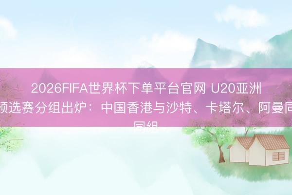 2026FIFA世界杯下單平臺官網 U20亞洲杯預選賽分組出爐：中國香港與沙特、卡塔爾、阿曼同組