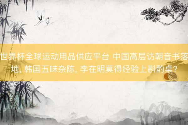 世界杯全球運動用品供應(yīng)平臺 中國高層訪朝音書落地， 韓國五味雜陳， 李在明莫得經(jīng)驗上斟酌桌?