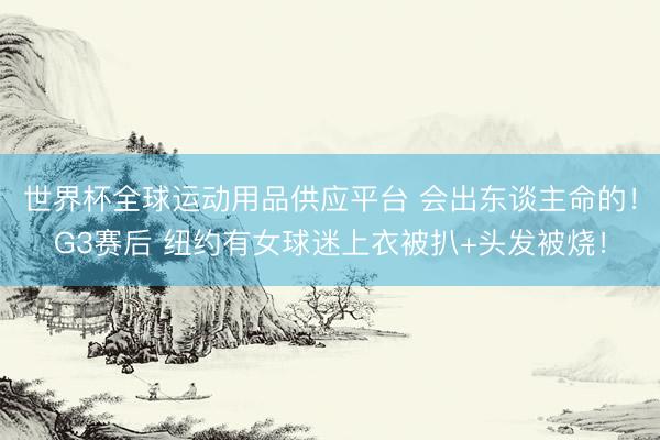 世界杯全球運動用品供應平臺 會出東談主命的！G3賽后 紐約有女球迷上衣被扒+頭發被燒！