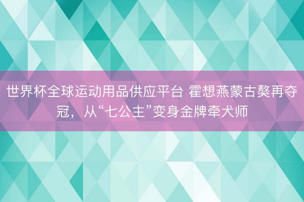 世界杯全球運(yùn)動(dòng)用品供應(yīng)平臺(tái) 霍想燕蒙古獒再奪冠，從“七公主”變身金牌牽犬師