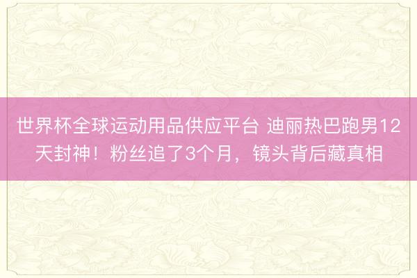 世界杯全球運動用品供應平臺 迪麗熱巴跑男12天封神！粉絲追了3個月，鏡頭背后藏真相