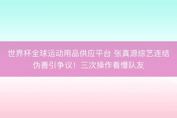 世界杯全球運動用品供應平臺 張真源綜藝連結偽善引爭議！三次操作看懵隊友