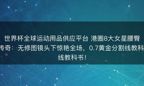世界杯全球運動用品供應平臺 港圈8大女星腰臀比傳奇：無修圖鏡頭下驚艷全場，0.7黃金分割線教科書！