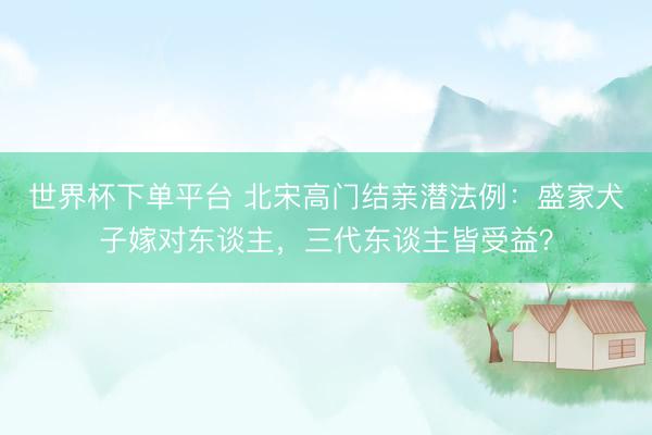 世界杯下單平臺 北宋高門結(jié)親潛法例：盛家犬子嫁對東談主，三代東談主皆受益？
