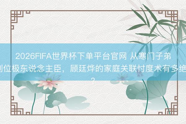 2026FIFA世界杯下單平臺官網 從寒門子弟到位極東說念主臣，顧廷燁的家庭關聯忖度術有多絕？